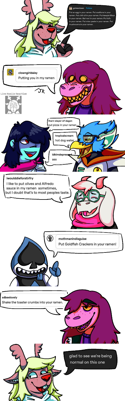 A long image of a comic between Deltarune characters. They are all viewed from the chest up, on a white background,  and their dialogue is screenshots of a tumblr post. Noelle is saying 'Put an egg in your ramen. Put scallions in your ramen. Put chili oil in your ramen. Put kewpie Mayo in your ramen. Put nori in your ramen. Put tofu in your ramen. Put miso paste in your ramen. Put mushrooms in your ramen.' Susie, with a snarling face, says 'Putting you in my ramen', with a /jk written underneath. A faint sprite of Noelle being shocked and the words 'Live Noelle Reaction' are next to Susie. Kris and Berdly are together, facing each other and grinning, with Kris first saying 'put pizza in your ramen.', Berdly then saying 'hot dog water', and Kris replying 'ass'. Then Ralsei says 'I like to put olives and alfredo sauce in my ramen sometimes, but I doubt that's to most peoples tastes.' Lancer then says 'put goldfish crackers in your ramen!' Susie, now smiling regularly, says 'Shake the toaster crumbs into your ramen.' The final panel is Noelle, looking worried, saying 'Glad to see we're being normal on this one.'
